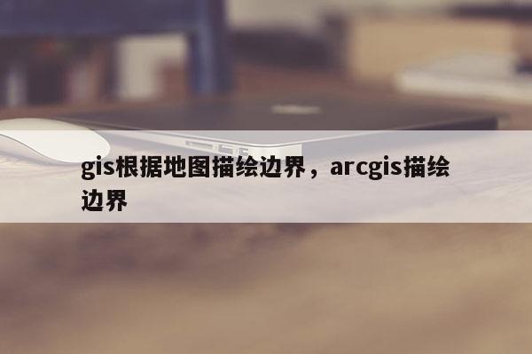 gis根據地圖描繪邊界，arcgis描繪邊界