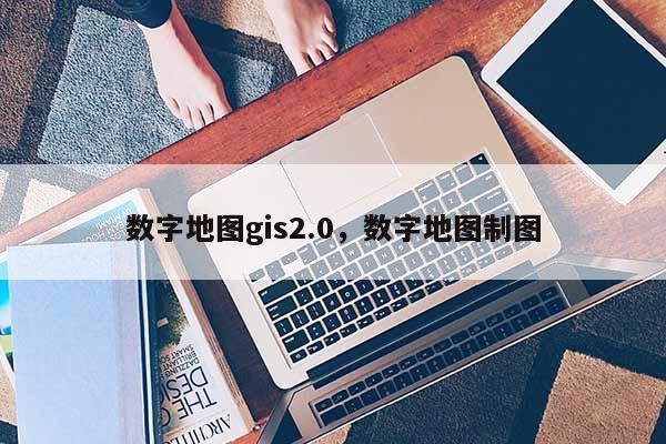 數字地圖gis2.0，數字地圖制圖