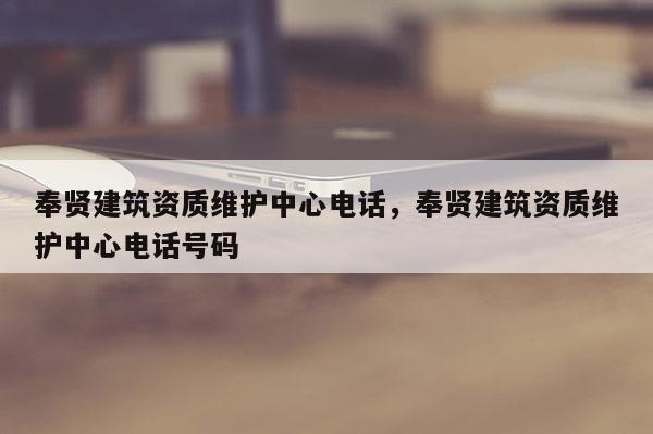 奉賢建筑資質維護中心電話，奉賢建筑資質維護中心電話號碼