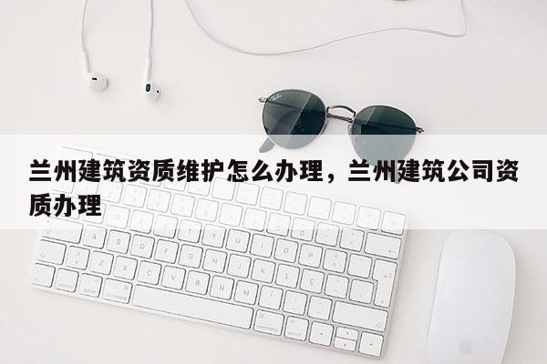 蘭州建筑資質維護怎么辦理，蘭州建筑公司資質辦理