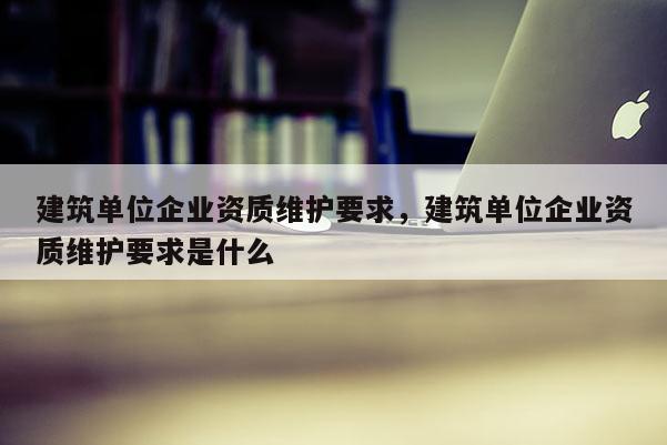 建筑單位企業(yè)資質(zhì)維護要求，建筑單位企業(yè)資質(zhì)維護要求是什么