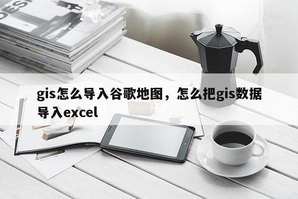 gis怎么導(dǎo)入谷歌地圖，怎么把gis數(shù)據(jù)導(dǎo)入excel