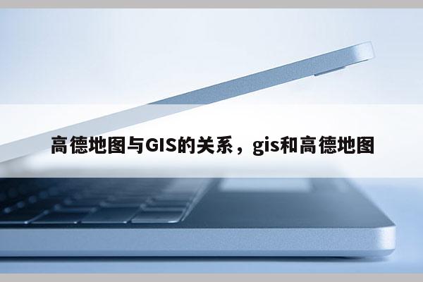 高德地圖與GIS的關系，gis和高德地圖