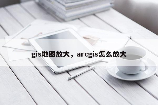 gis地圖放大，arcgis怎么放大