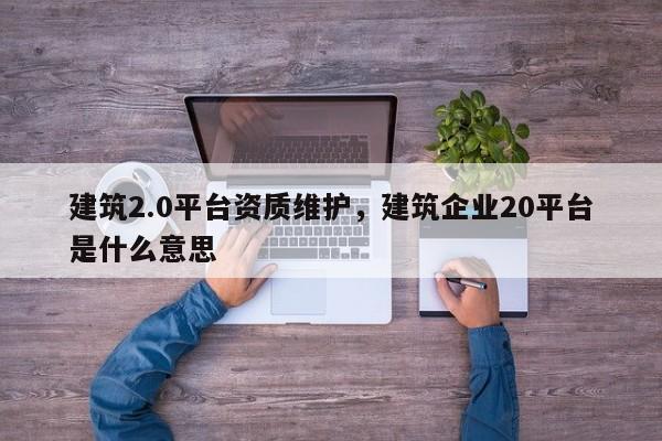 建筑2.0平臺資質維護，建筑企業20平臺是什么意思