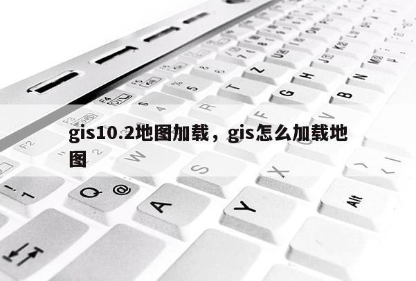 gis10.2地圖加載，gis怎么加載地圖