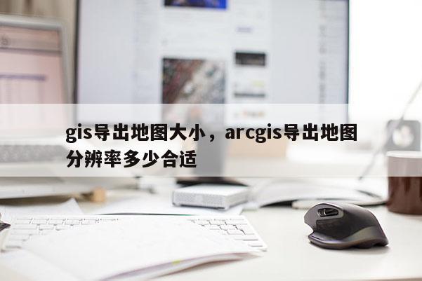 gis導出地圖大小，arcgis導出地圖分辨率多少合適