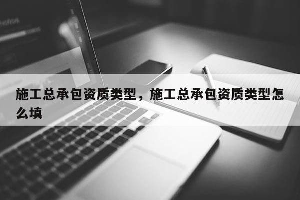 施工總承包資質類型，施工總承包資質類型怎么填