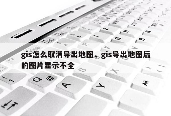 gis怎么取消導(dǎo)出地圖，gis導(dǎo)出地圖后的圖片顯示不全