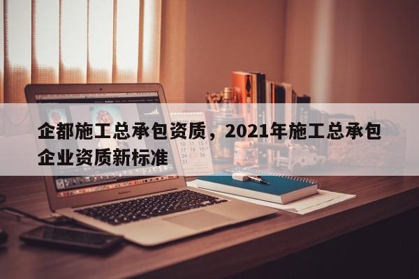 企都施工總承包資質，2021年施工總承包企業資質新標準