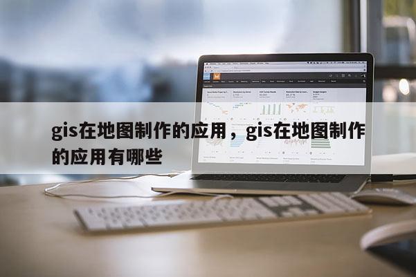 gis在地圖制作的應(yīng)用，gis在地圖制作的應(yīng)用有哪些