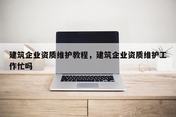 建筑企業(yè)資質(zhì)維護(hù)教程，建筑企業(yè)資質(zhì)維護(hù)工作忙嗎