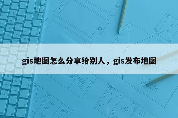 gis地圖怎么分享給別人，gis發布地圖