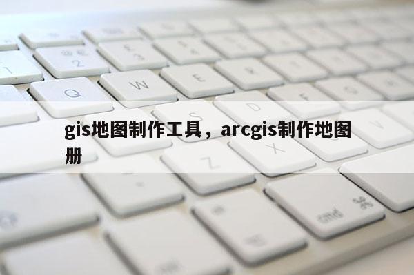 gis地圖制作工具，arcgis制作地圖冊