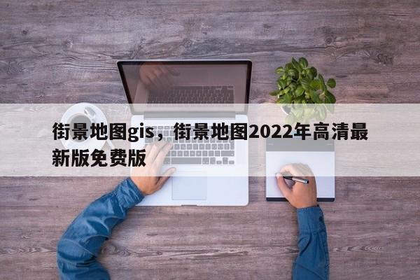 街景地圖gis，街景地圖2022年高清最新版免費版