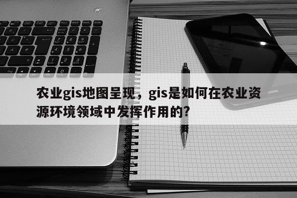 農業gis地圖呈現，gis是如何在農業資源環境領域中發揮作用的?