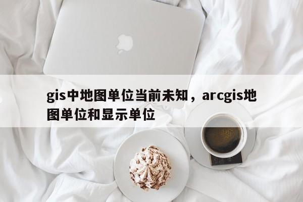 gis中地圖單位當前未知，arcgis地圖單位和顯示單位