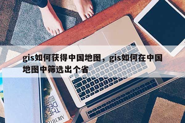 gis如何獲得中國地圖，gis如何在中國地圖中篩選出個省