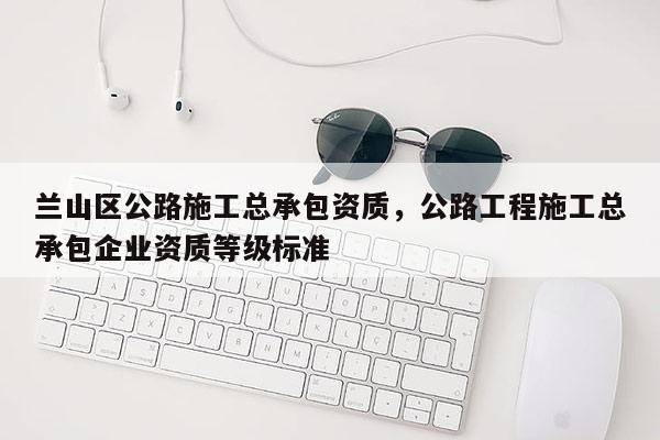 蘭山區(qū)公路施工總承包資質(zhì)，公路工程施工總承包企業(yè)資質(zhì)等級標(biāo)準(zhǔn)