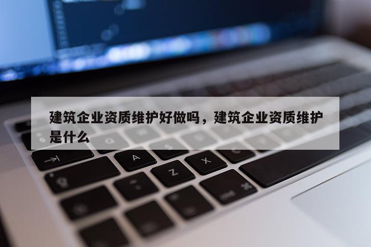 建筑企業資質維護好做嗎，建筑企業資質維護是什么