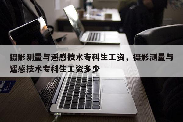 攝影測量與遙感技術專科生工資，攝影測量與遙感技術專科生工資多少