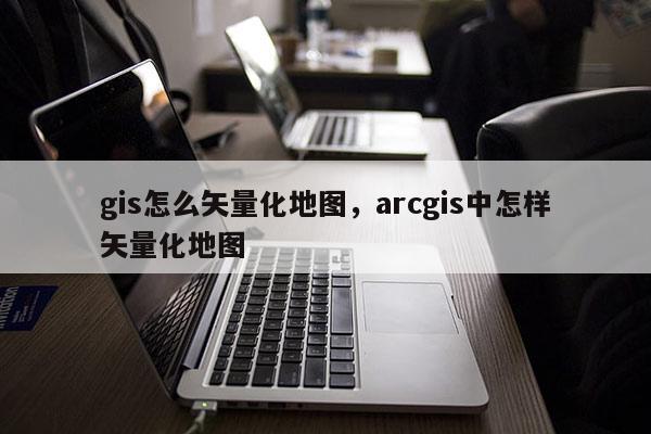 gis怎么矢量化地圖，arcgis中怎樣矢量化地圖