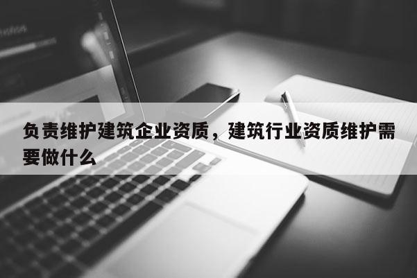 負責維護建筑企業資質，建筑行業資質維護需要做什么