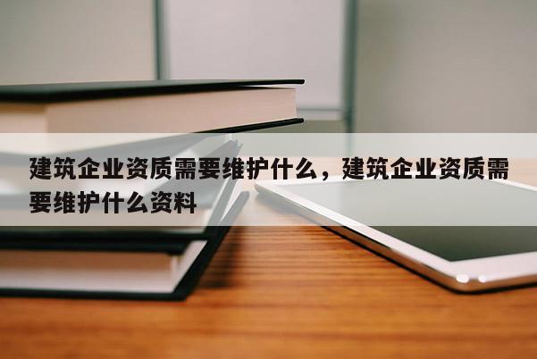 建筑企業資質需要維護什么，建筑企業資質需要維護什么資料