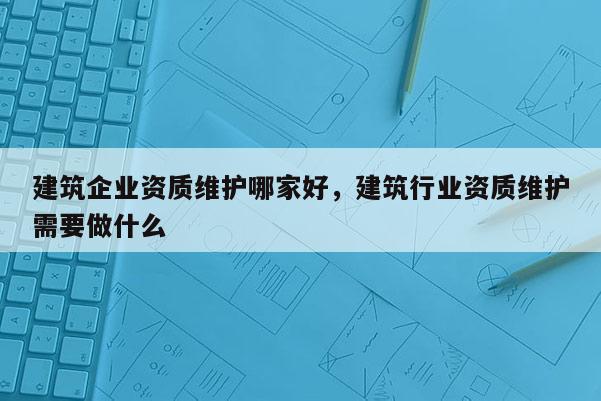 建筑企業資質維護哪家好，建筑行業資質維護需要做什么