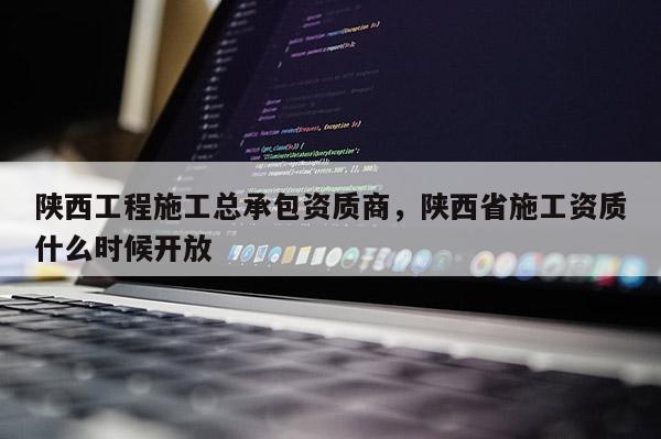 陜西工程施工總承包資質商，陜西省施工資質什么時候開放