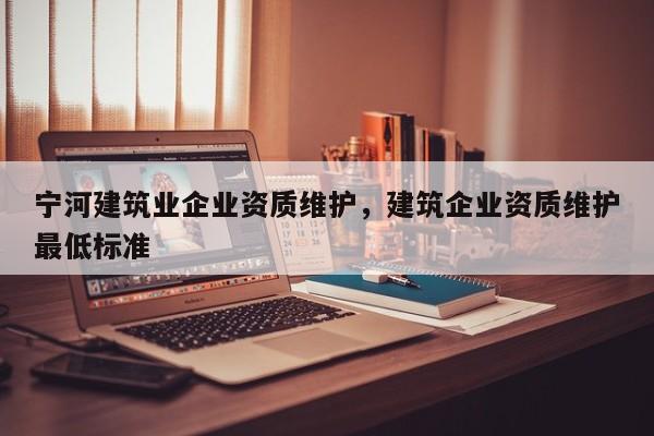 寧河建筑業企業資質維護，建筑企業資質維護最低標準