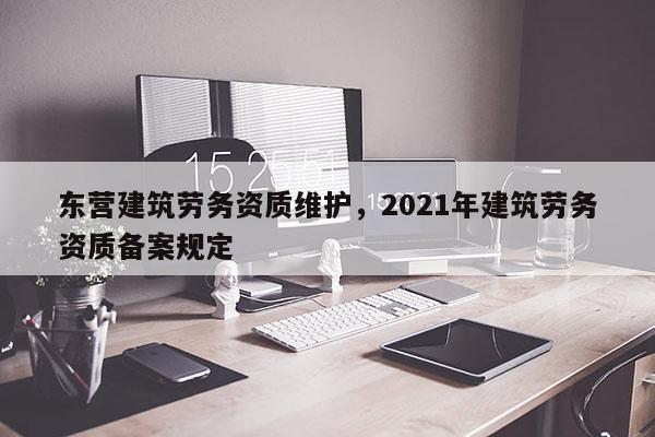 東營建筑勞務資質維護，2021年建筑勞務資質備案規(guī)定