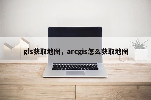 gis獲取地圖，arcgis怎么獲取地圖