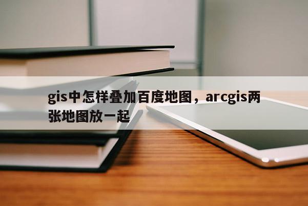 gis中怎樣疊加百度地圖，arcgis兩張地圖放一起