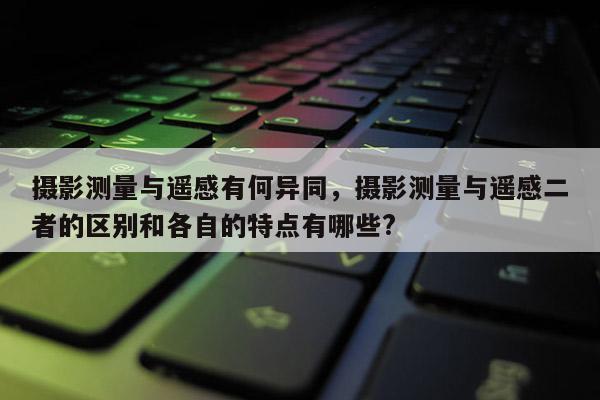 攝影測量與遙感有何異同，攝影測量與遙感二者的區別和各自的特點有哪些?