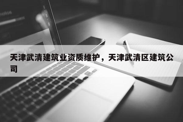 天津武清建筑業資質維護，天津武清區建筑公司