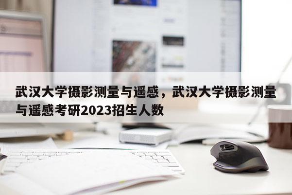 武漢大學(xué)攝影測量與遙感，武漢大學(xué)攝影測量與遙感考研2023招生人數(shù)