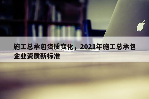 施工總承包資質變化，2021年施工總承包企業資質新標準