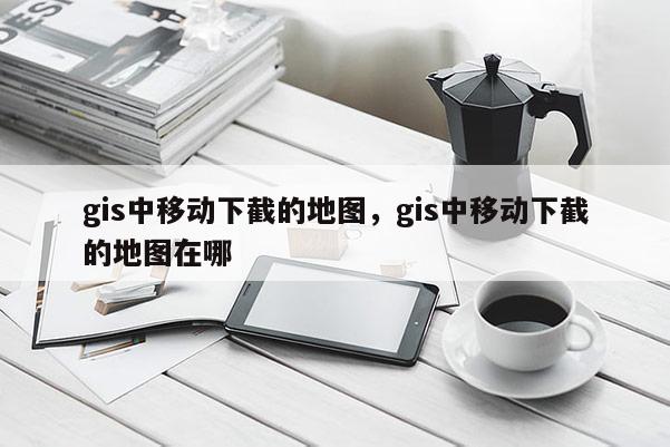 gis中移動下截的地圖，gis中移動下截的地圖在哪