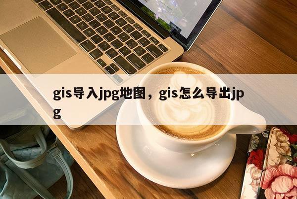 gis導(dǎo)入jpg地圖，gis怎么導(dǎo)出jpg