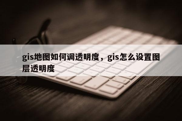 gis地圖如何調(diào)透明度，gis怎么設(shè)置圖層透明度