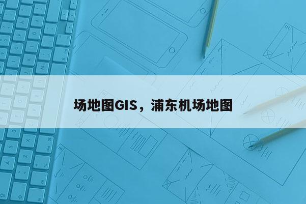 場地圖GIS，浦東機場地圖