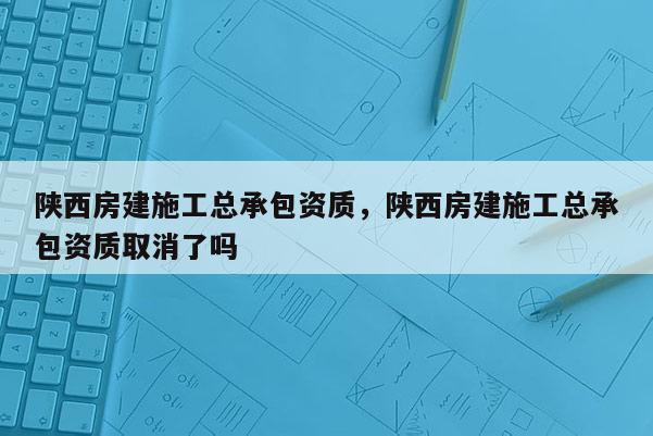 陜西房建施工總承包資質(zhì)，陜西房建施工總承包資質(zhì)取消了嗎