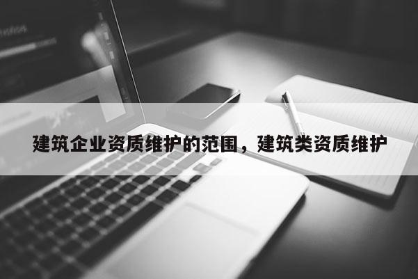 建筑企業(yè)資質(zhì)維護(hù)的范圍，建筑類資質(zhì)維護(hù)