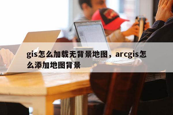 gis怎么加載無背景地圖，arcgis怎么添加地圖背景