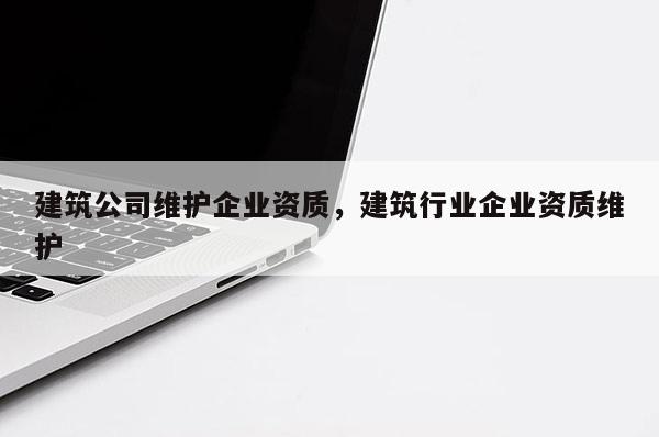 建筑公司維護(hù)企業(yè)資質(zhì)，建筑行業(yè)企業(yè)資質(zhì)維護(hù)