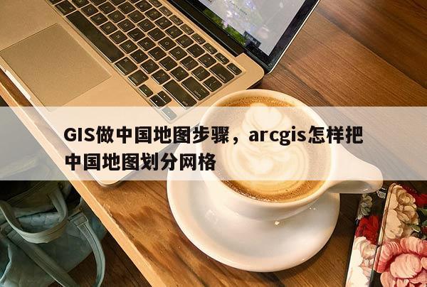 GIS做中國地圖步驟，arcgis怎樣把中國地圖劃分網(wǎng)格