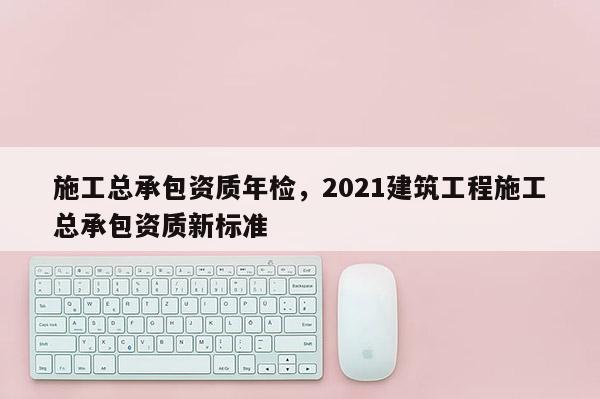 施工總承包資質(zhì)年檢，2021建筑工程施工總承包資質(zhì)新標(biāo)準(zhǔn)