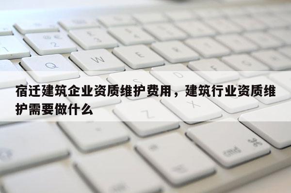 宿遷建筑企業(yè)資質(zhì)維護(hù)費(fèi)用，建筑行業(yè)資質(zhì)維護(hù)需要做什么