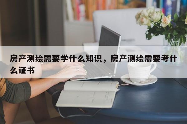 房產測繪需要學什么知識，房產測繪需要考什么證書